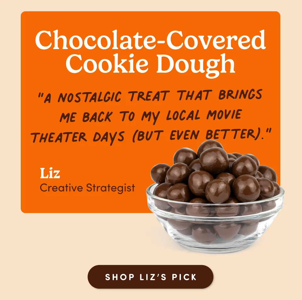 Chocolate-Covered Cookie Dough “A nostalgic treat that brings me back to my local movie theater days (but even better).” Liz, Creative Strategist; Shop Liz's pick