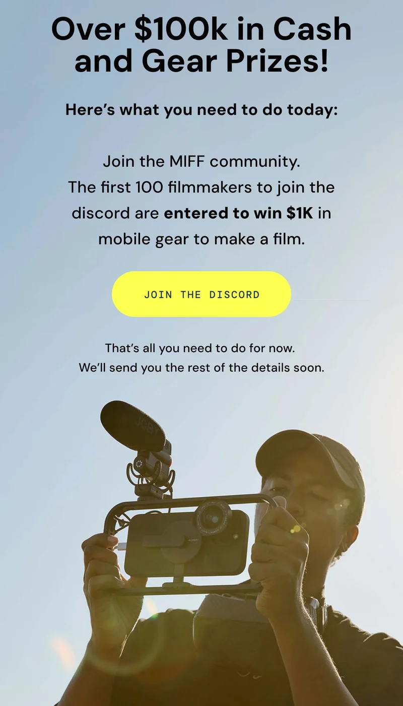 Over $100k in cash & gear. Here's what you need to do today. Join the MIff community. The first 100 filmmakers to join the discored are entered to win $1k in mobile gear to make a film. Join the discord. That's all you need to do for now. We'll send you the rest of the details soon.