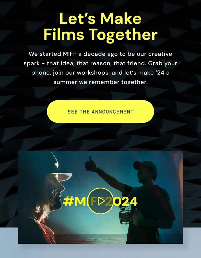 Let's Make Films Together. We started MIFF a decade ago to be our creative spark. - That idea, that reason, that friend. Grab your phone, join our workshops, and let's make '24 a summer we remember together. See the announcement. A video link to watch the trailer.