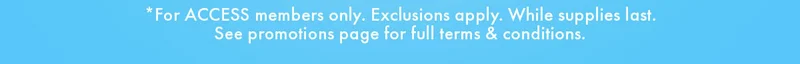 *For ACCESS members only. Exclusion apply. While supplies last. See promotions page for full terms & conditions.