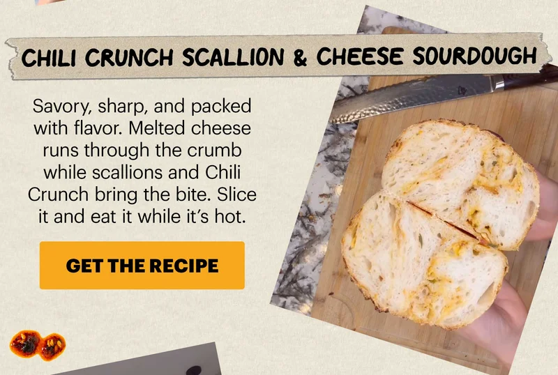 Header: CHILI CRUNCH SOURDOUGH IS EVERYWHERE Sub-header: National Sourdough Bread Day is April 1, and this year it’s all about what you fold into the dough. Bakers everywhere are adding Chili Crunch — and getting crispy crusts, savory pockets, and just enough heat in every slice. CTA: GET THE RECIPE