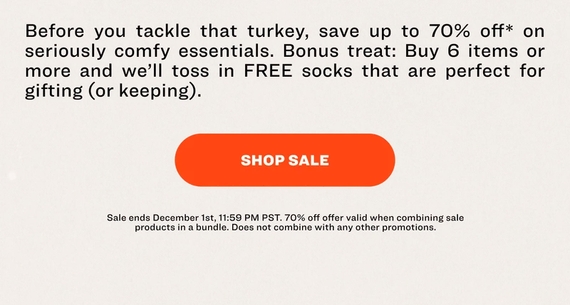 Before you tackle that turkey, save up to 70% off* on seriously comfy essentials. Bonus treat: Buy 6 items or more and we’ll toss in FREE socks that are perfect for gifting (or keeping). SHOP SALE Sale ends December 1st, 11:59 PM PST.&nbsp;70% off offer valid&nbsp;when combining sale products in a bundle.&nbsp;Does not combine with any other promotions.