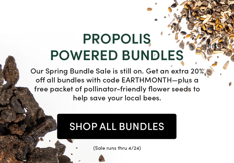 Propolis Powered Bundles          Our Spring Bundle Sale is still on. Get an extra 20% off all bundles with code EARTHMONTH—plus a free packet of pollinator-friendly flower seeds to help save your local bees.