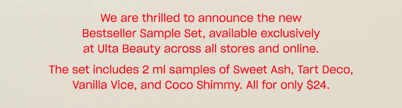 We are thrilled to announce the new Bestseller Sample Set, available exclusively at Ulta Beauty across all stores and online.  The set includes 2 ml samples of Sweet Ash, Tart Deco, Vanilla Vice, and Coco Shimmy. All for only $24.