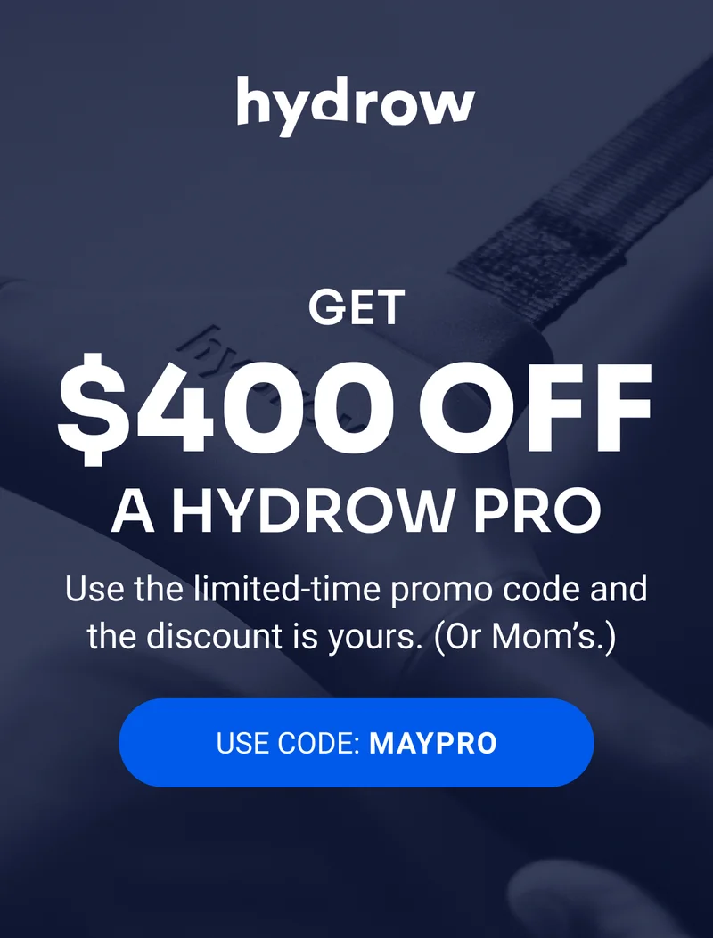 hydrow Get $400 off a Hydrow Pro Use the limited-time promo code and the discount is yours. (Or Mom's) Use Code: MAYPRO