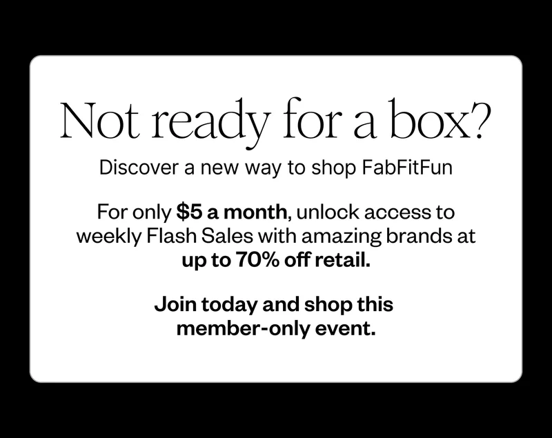 Not ready for a box? | Discover a new way to shop FabFitFun | For only $5 a month, unlock access to weekly Flash Sales with amazing brands at up to 70% off retail. | Join today and shop this member-only event.