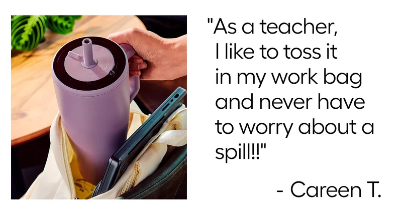 "As a teacher, I like to toss it in my work bag and never have to worry about a spill!" - Careen T.