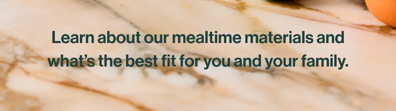 Learn about our mealtime materials and what’s the best fit for you and your family.