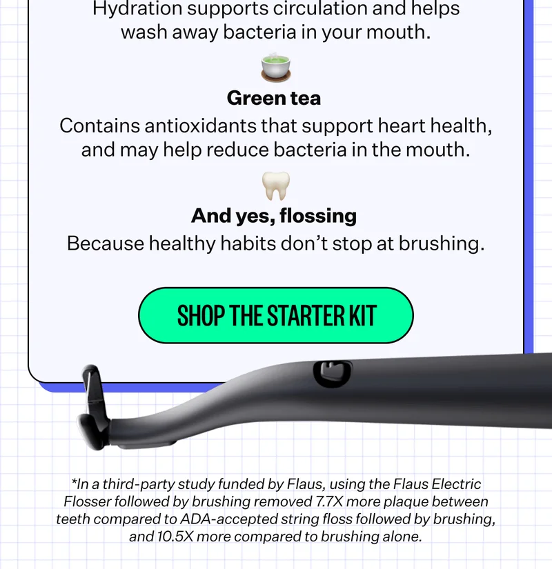 💧 Water  Hydration supports circulation and helps wash away bacteria in your mouth. | 🍵 Green tea - Contains antioxidants that support heart health, and may help reduce bacteria in the mouth. | 🦷 And yes, flossing - Because healthy habits don’t stop at brushing. | Shop The Starter Kit | *In a third-party study funded by Flaus, using the Flaus Electric Flosser followed by brushing removed 7.7X more plaque between teeth compared to ADA-accepted string floss followed by brushing, and 10.5X more compared to brushing alone.