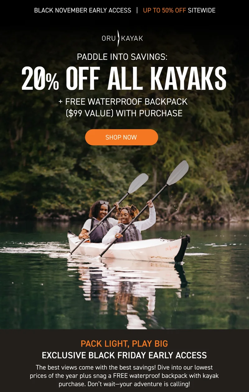 BLACK FRIDAY EARLY ACCESS: 20% OFF ALL KAYAKS + GET A FREE WATERPROOF BACKPACK ($99 VALUE) WITH KAYAK PURCHASE BLACK FRIDAY EARLY ACCESS: 20% OFF ALL KAYAKS + GET A FREE WATERPROOF BACKPACK ($99 VALUE) WITH KAYAK PURCHASE