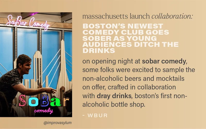 massachusetts launch collaboration: BOSTON'S NEWEST COMEDY CLUB GOES SOBER AS YOUNG AUDIENCES DITCH THE DRINKS: on opening night at sobar comedy, some folks were excited to sample the non-alcoholic beers and mocktails on offer, crafted in collaboration with dray drinks, boston's first non-alcoholic bottle shop. (photo via @improvasylum)