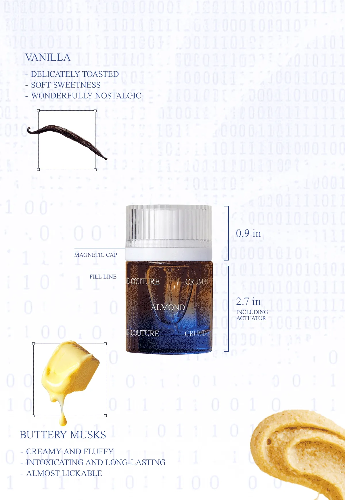 Vanilla: Delicately toasted, soft sweetness, wonderfully nostalgic; croissant accord: laminated flaky layers, fluffy milk and melted butter, fresh-baked pastry shop aroma; almond cream: rich, creamy frangipane filling, sweet and sugary paste, smooth and slightly nutty grit; buttery musks: creamy and fluffy, intoxicating and long-lasting, almost lickable; powdered sugar: pillowy soft texture, lightly dusted layer, added yum factor; sandalwood: soft and grounding, smooth enhancing base, warm and woody