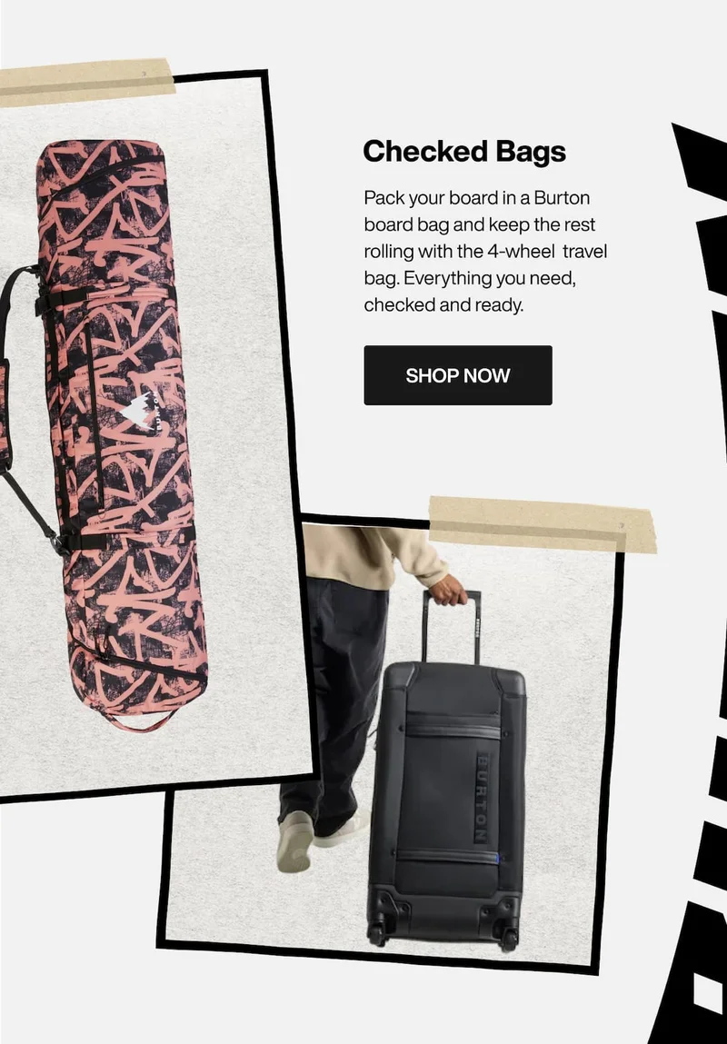 Burton Gig Snowboard Bag in pink print and Burton 4-Wheel Double Deck 86L Travel Bag in black, with the text "Checked Bags. Pack your board in a Burton board bag and keep the rest rolling with the 4-wheel  travel bag. Everything you need, checked and ready. Shop now."
