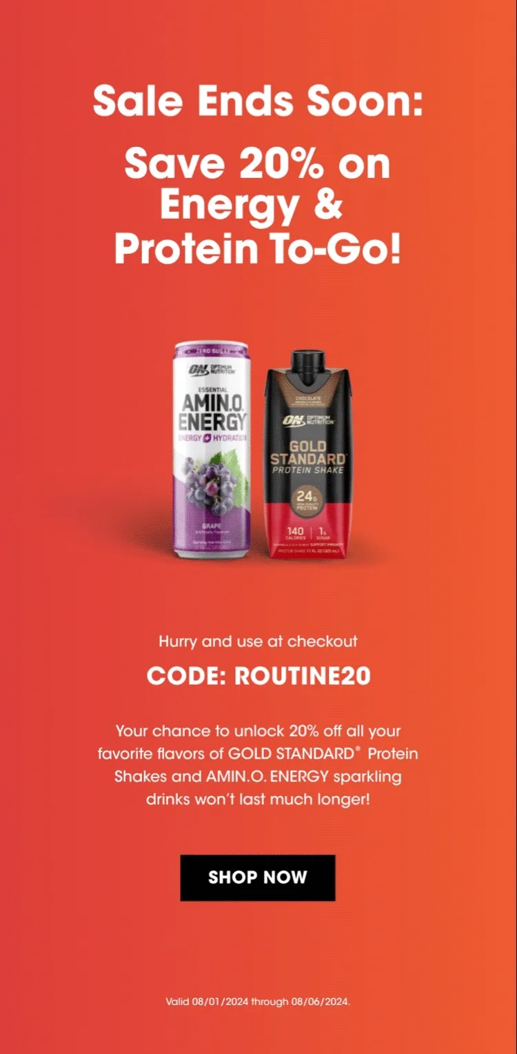 Sale Ends Soon: Save 20% on Energy & Protein To-Go! Hurry and use at checkout CODE: ROUTINE20 Your chance to unlock 20% off all your favorite flavors of GOLD STANDARD® Protein Shakes and AMIN.O.ENERGY sparkling drinks won't last much longer! SHOP NOW Valid 08/01/2024 through 08/06/2024.