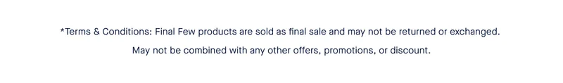 *Terms & Conditions:Final Few products are sold as final sale and may not be returned or exchanged. May not be combined with any other offers, promotions, or discount. *Terms & Conditions:Final Few products are sold as final sale and may not be returned or exchanged. May not be combined with any other offers, promotions, or discount.