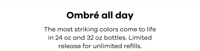 Ombré all day | The most striking colors come to life in 24 oz and 32 oz bottles. Limited release for unlimited refills.
