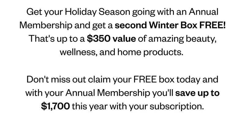 Get your Holiday Season going with an Annual Membership and get a second Winter Box FREE! That's up to a $350 value of amazing beauty, wellness, and home products. Don't miss out claim your FREE box today and with your Annual Membership you'll save up to $1,700 this year with your subscription.
