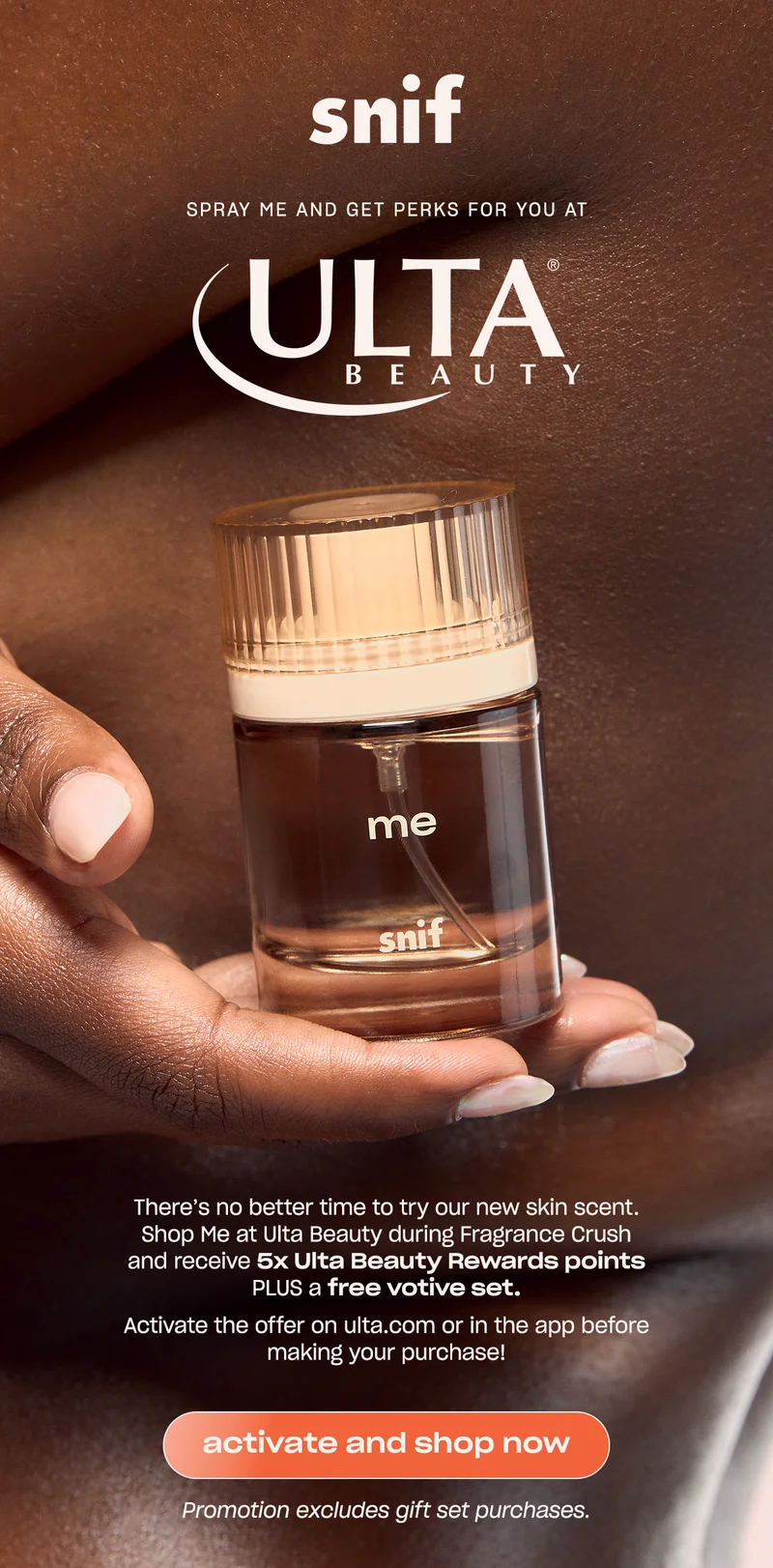 There’s no better time to try our new skin scent. Shop Me at Ulta Beauty during Fragrance Crush and receive 5x Ulta Beauty Rewards points PLUS a free votive set.   Activate the offer on&nbsp;ulta.com&nbsp;or in the app before making your purchase!  [activate and shop now]