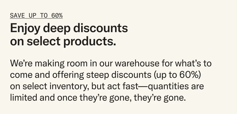 Enjoy deep discounts on select products. We’re making room in our warehouse for what’s to come and offering steep discounts (up to 60%) on select inventory, but act fast – once they're gone, they're gone.