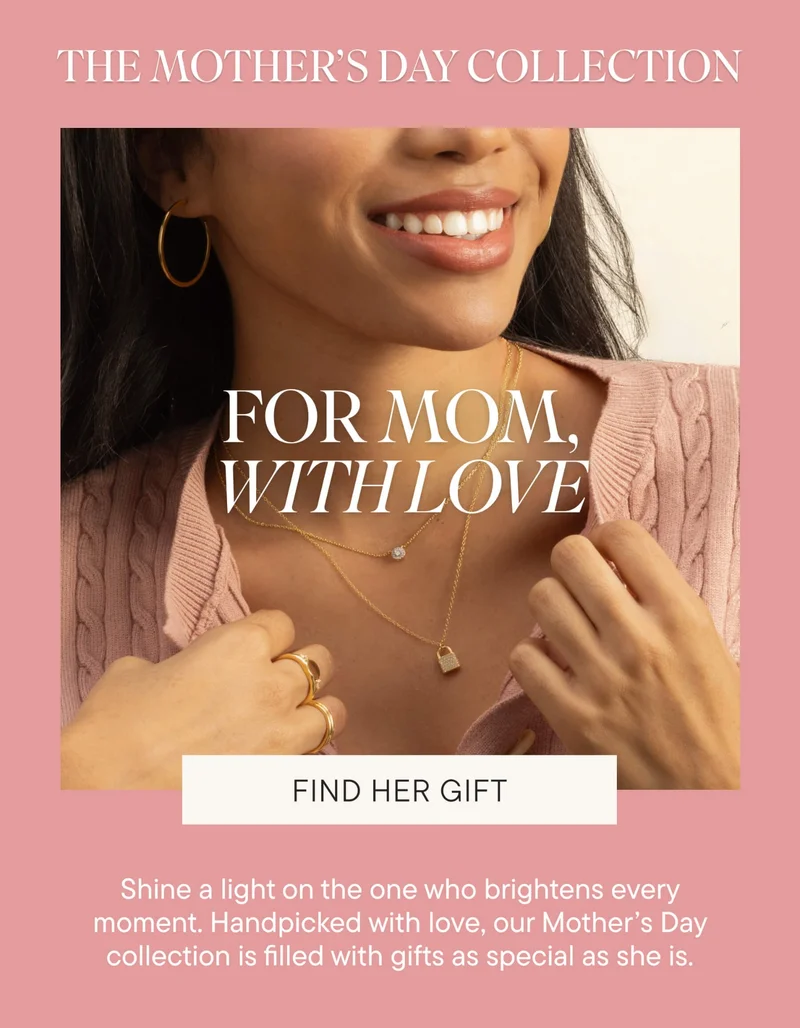 THE MOTHER'S DAY COLLECTION. FOR MOM, WITH LOVE. Shine a light on the one who brightens every moment. Handpicked with love, our Mother’s Day collection is filled with gifts as special as she is. FIND HER GIFT.