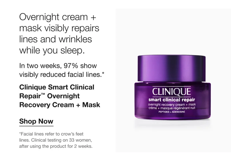 Overnight cream + mask visibly repairs lines and wrinkles while you sleep. In two weeks, 97% show visibly reduced facial lines.* Clinique Smart Clinical Repair™ Overnight Recovery Cream + Mask | Shop Now | * Facial lines refer to crow’s feet lines. Clinical testing on 33 women, after using the product for 2 weeks.