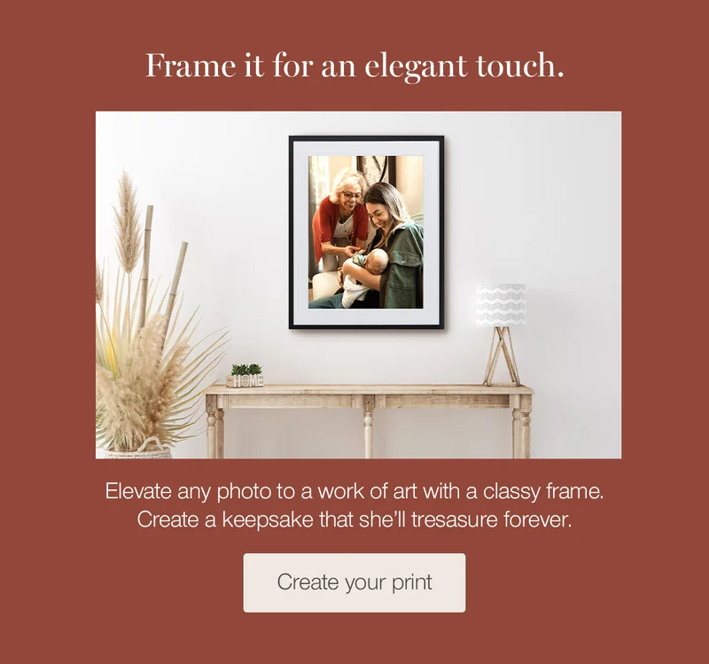 Frame it for an elegant touch. Elevate any photo to a work of art with a classy frame. Create a keepsake that she'll treasure forever.
