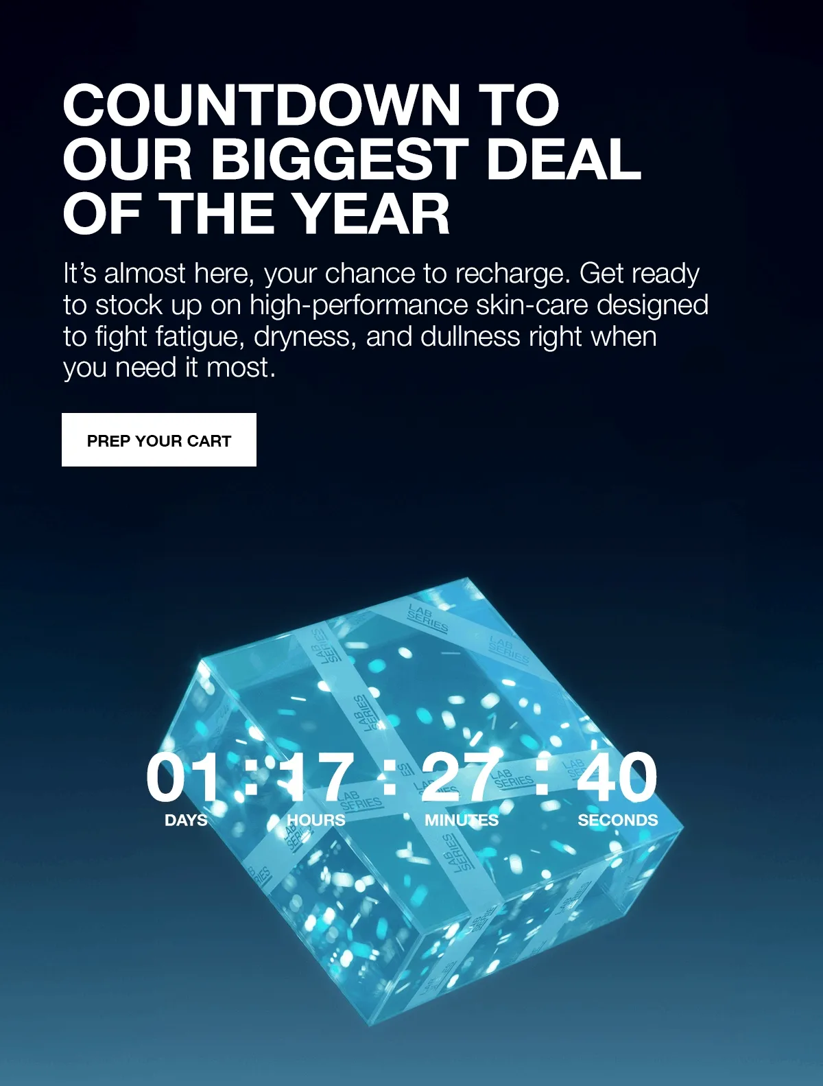 COUNTDOWN TO OUR BIGGEST DEAL OF THE YEAR. It’s almost here, your chance to recharge. Get ready to stock up on high-performance skin-care designed to fight fatigue, dryness, and dullness right when you need it most. PREP YOUR CART.