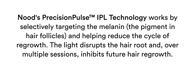 Nood's PrecisionPulse™ IPL Technology works by selectively targeting the melanin (the pigment in hair follicles) and helping reduce the cycle of regrowth. The light disrupts the hair root and, over multiple sessions, inhibits future hair regrowth.
