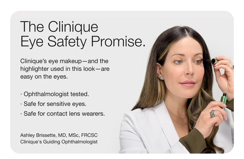 The Clinique Eye Safety Promise. | Clinique’s eye makeup—and the highlighter used in this look—are easy on the eyes. | · Ophthalmologist tested. | · Safe for sensitive eyes. | · Safe for contact lens wearers. | Ashley Brissette, MD, MSc, FRCSC Clinique's Guiding Ophthalmologist