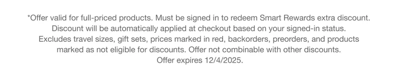 *Offer valid for full-priced products. Must be signed in to redeem Smart Rewards extra discount. Discount will be automatically applied at checkout based on your signed-in status. Excludes travel sizes, gift sets, prices marked in red, backorders, preorders, and products marked as not eligible for discounts. Offer not combinable with other discounts. Offer expires 12/4/2025.