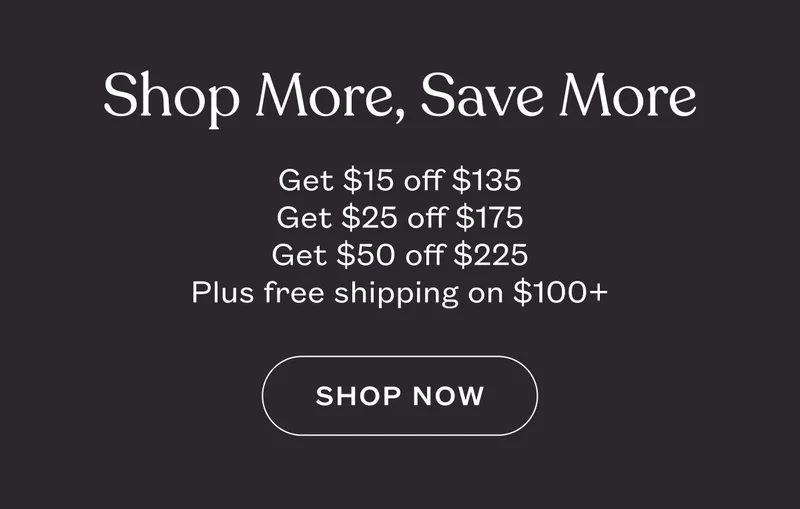 Shop More, Save More. Get $15 off $135. Get $25 off $175. Get $50 off $225. Plus free shipping on $100+. SHOP NOW