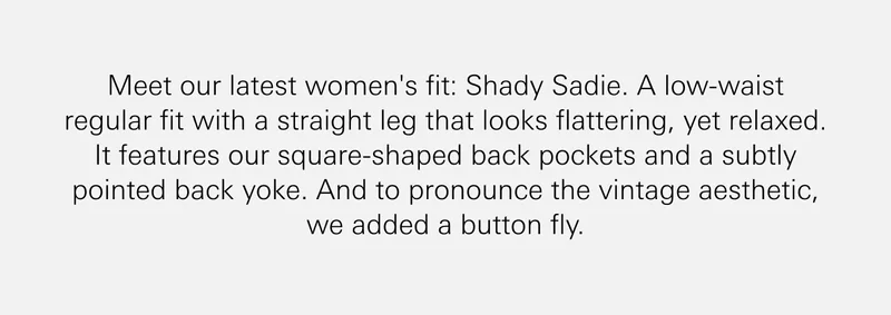Meet our latest women's fit: Shady Sadie. A low-waist regular fit with a straight leg that looks flattering, yet relaxed. It features our square-shaped back pockets and a subtly pointed back yoke. And to pronounce the vintage aesthetic, we added a button fly.