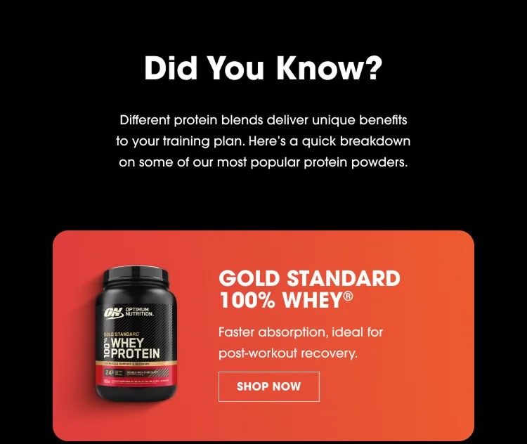 Did You Know? Different Protein Blends Deliver Unique Benefits To Your Training Plan. Here’s A Quick Breakdown On Some Of Our Most Popular Protein Powders. Gold Standard 100% Whey® Faster Absorption, Ideal For Post‑Workout Recovery. Shop Now