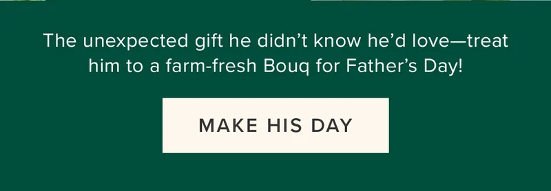 The unexpected gift he didn’t know he’d love—treat him to a farm-fresh Bouq for Father's Day! MAKE HIS DAY