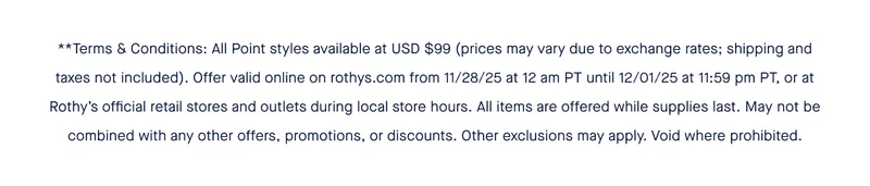 **Terms & Conditions: All Point styles available at USD $99 (prices may vary due to exchange rates; shipping and taxes not included). Offer valid online on rothys.com from 11/28/25 at 12 am PT until 12/01/25 at 11:59 pm PT, or at Rothy’s official retail stores and outlets during local store hours. All items are offered while supplies last. May not be combined with any other offers, promotions, or discounts. Other exclusions may apply. Void where prohibited.