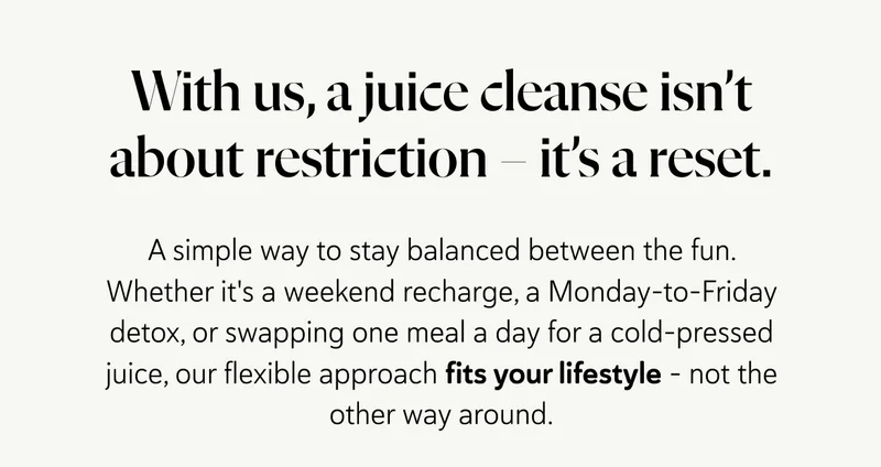 With us, a juice cleanse isn’t about restriction – it’s a reset.  A simple way to stay balanced between the fun. Whether it's a weekend recharge, a Monday-to-Friday detox, or swapping one meal a day for a cold-pressed juice, our flexible approach fits your lifestyle – not the other way around.