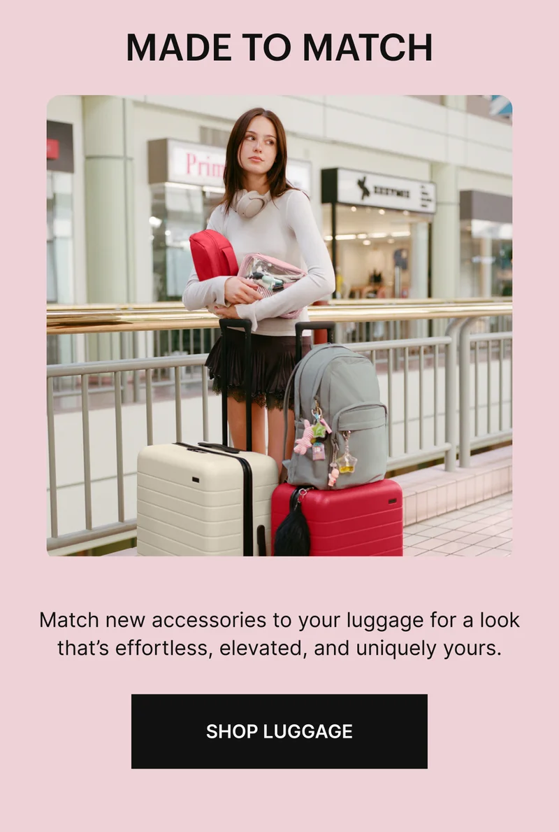 MADE TO MATCH. Match new accessories to your luggage for a look thats effortless, elevated, and uniquely yours. SHOP LUGGAGE