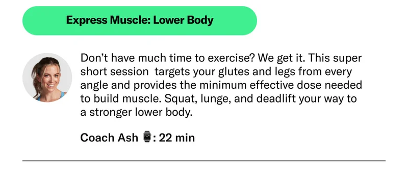 Express Muscle: Lower Body Don’t have much time to exercise? We get it. This super short session  targets your glutes and legs from every angle and provides the minimum effective dose needed to build muscle. Squat, lunge, and deadlift your way to a stronger lower body.  Coach Ash 22 min