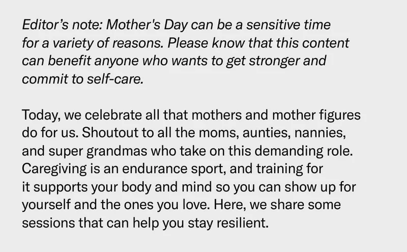 Editor’s note: Mother's Day can be a sensitive time for a variety of reasons. Please know that this content can benefit anyone who wants to get stronger and commit to self-care.  Today, we celebrate all that mothers and mother figures do for us. Shoutout to all the moms, aunties, nannies, and super grandmas who take on this demanding role. Caregiving is an endurance sport, and training for it supports your body and mind so you can show up for yourself and the ones you love. Here, we share some sessions that can help you stay resilient.