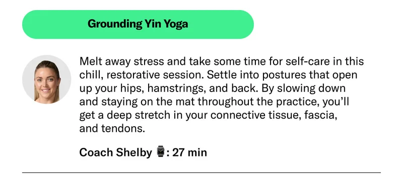Grounding Yin Yoga Melt away stress and take some time for self-care in this chill, restorative session. Settle into postures that open up your hips, hamstrings, and back. By slowing down and staying on the mat throughout the practice, you’ll get a deep stretch in your connective tissue, fascia, and tendons. Launching May 13.   Coach Shelby 27 min