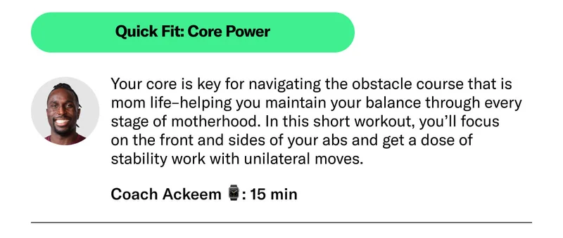 Quick Fit: Core Power Your core is key for navigating the obstacle course that is mom life–helping you maintain your balance through every stage of motherhood. In this short workout, you’ll focus on the front and sides of your abs and get a dose of stability work with unilateral moves.   Coach Ackeem 15 min