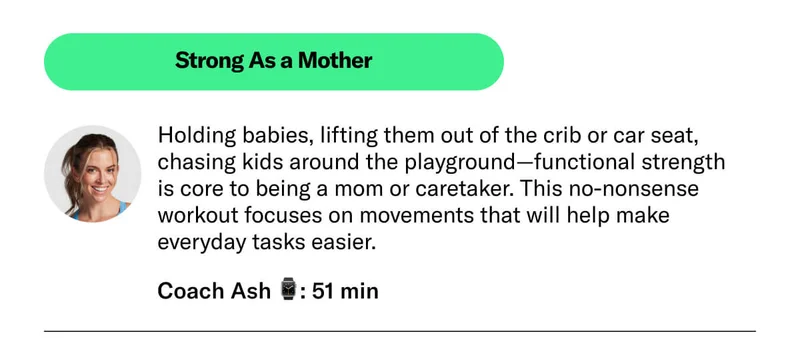 Strong As a Mother Holding babies, lifting them out of the crib or car seat, chasing kids around the playground—functional strength is core to being a mom or caretaker. This no-nonsense workout focuses on movements that will help make everyday tasks easier.  Coach Ash 51 min