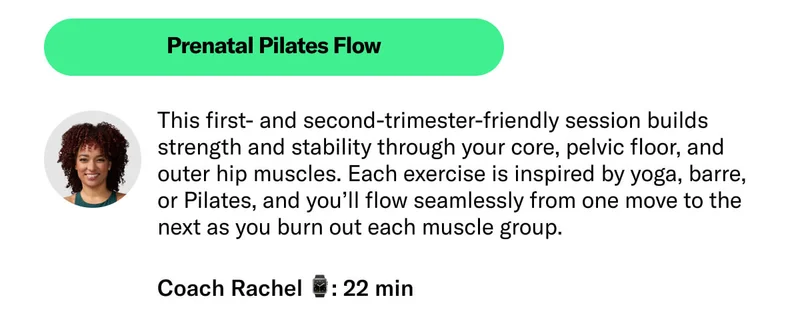Prenatal Pilates Flow This first- and second-trimester-friendly session builds strength and stability through your core, pelvic floor, and outer hip muscles. Each exercise is inspired by yoga, barre, or Pilates, and you’ll flow seamlessly from one move to the next as you burn out each muscle group. Always consult with your physician or health care professional before starting this or any other fitness program while pregnant or postpartum   Coach Rachel 22 min