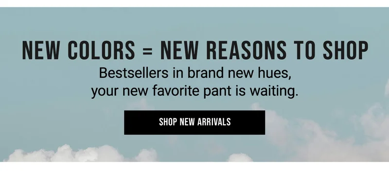 New Colors = New Reasons To Shop Bestsellers in brand new hues, your new favorite pant is waiting. Shop New Arrivals