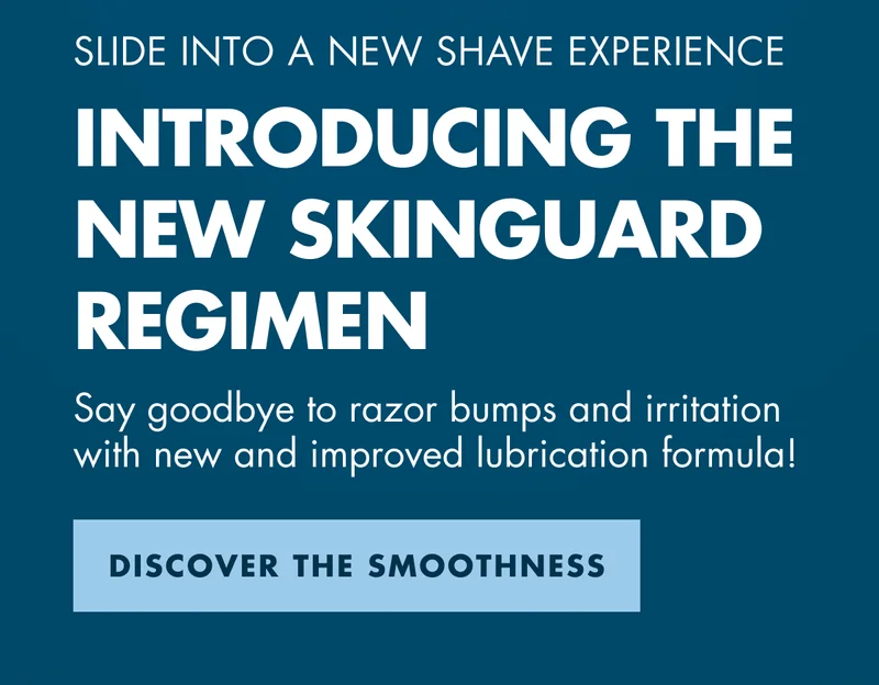 SLIDE INTO A NEW SHAVE EXPERIENCE. INTRODUCING THE NEW SKINGUARD REGIMEN. Say goodbye to razor bumps and irritation with new and improved lubrication formula! DISCOVER THE SMOOTHNESS
