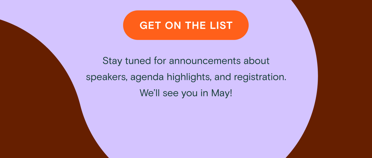 Get on the list - Stay tuned for announcements about speakers, agenda highlights, and registration. We’ll see you in May!