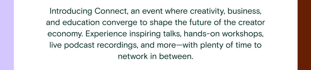 Introducing Connect, an event where creativity, business, and education converge to shape the future of the creator economy. Experience inspiring talks, hands-on workshops, live podcast recordings, and more—with plenty of time to network in between.