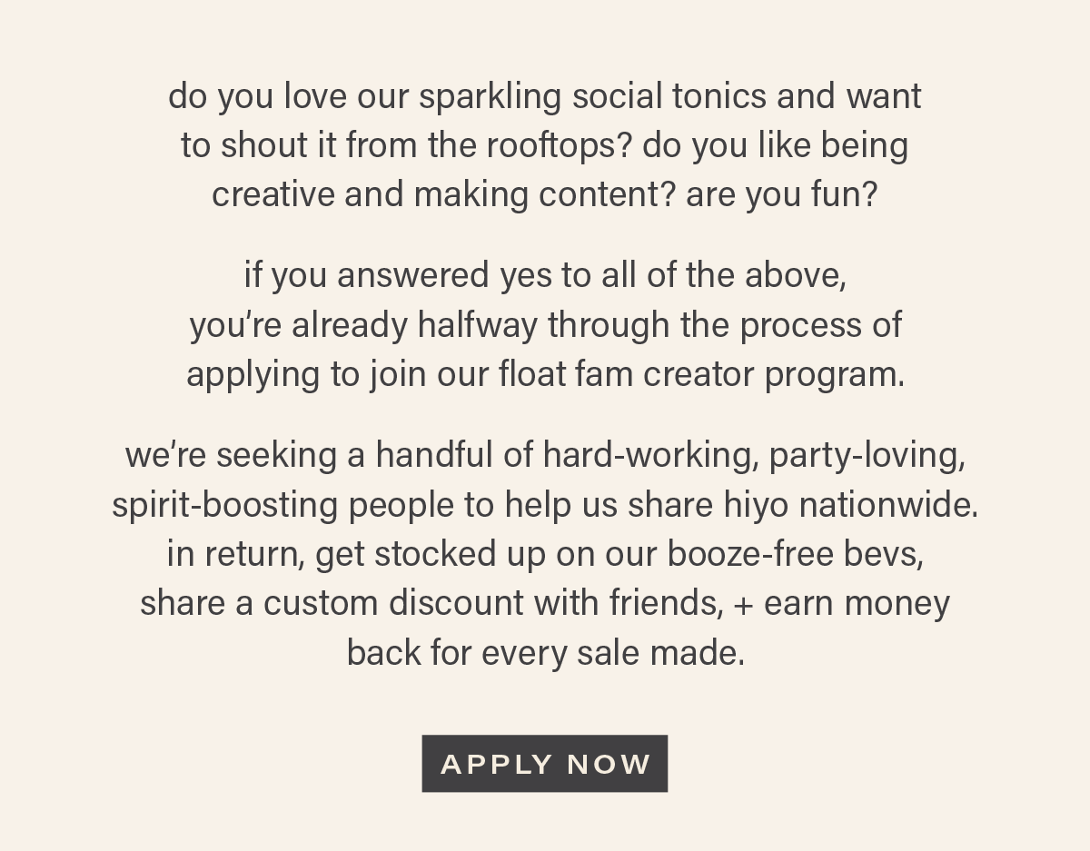 do you love our sparkling social tonics and want to shout it from the rooftops? do you like being creative and making content? are you fun? if you answered yes to all of the above, you're already halfway through the process of applying to join our float fam creator program. we're seeking a handful of hard-working, party-loving, spirit-boosting people to help us share hiyo nationwide. in return, get stocked up on our booze-free bevs, share a custom discount with friends, + earn money back for every sale made. [APPLY NOW]