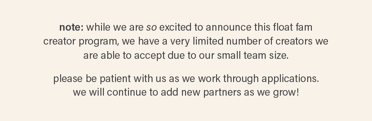 note: while we are so excited to announce this float fam creator program, we have a very limited number of creators we are able to accept due to our small team size. please be patient as we work through applications. we will continue to add new partners as we grow!