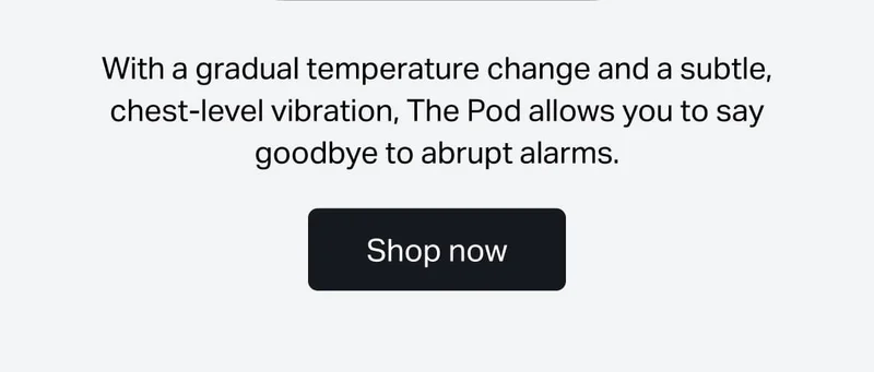 With a gradual temperature change and a subtle, chest-level vibration, The Pod allows you to say goodbye to abrupt alarms.